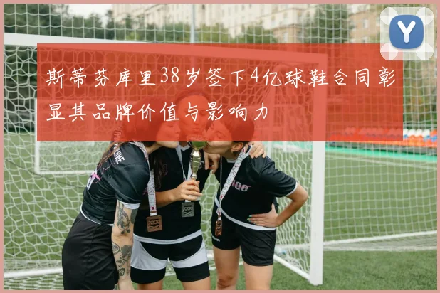 斯蒂芬库里38岁签下4亿球鞋合同彰显其品牌价值与影响力