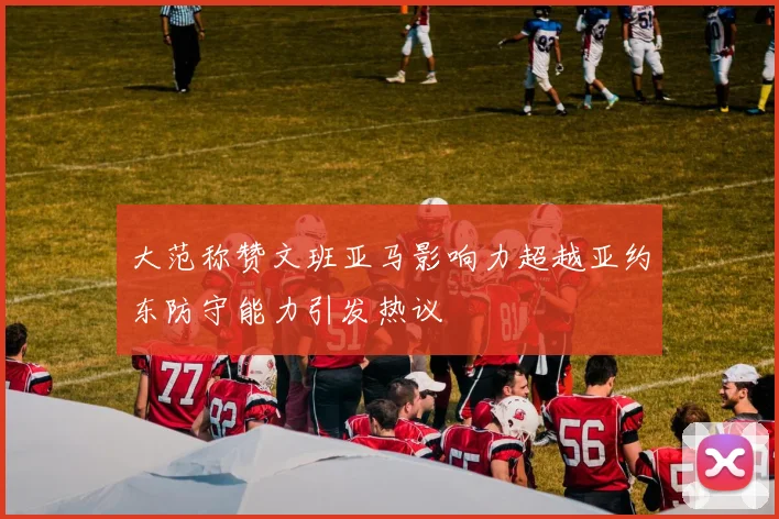 大范称赞文班亚马影响力超越亚约东防守能力引发热议