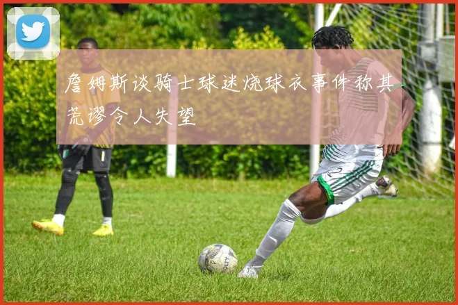 詹姆斯谈骑士球迷烧球衣事件称其荒谬令人失望