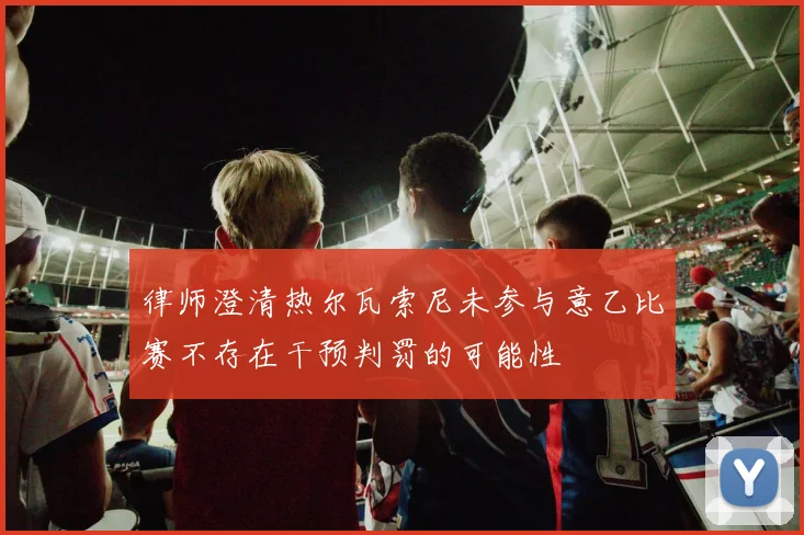 律师澄清热尔瓦索尼未参与意乙比赛不存在干预判罚的可能性