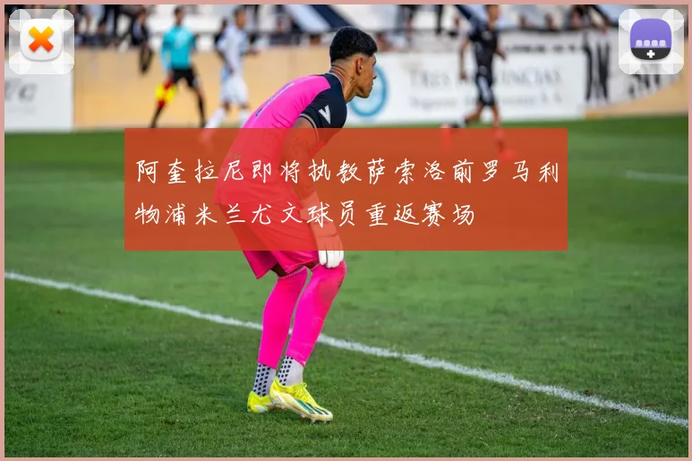 阿奎拉尼即将执教萨索洛前罗马利物浦米兰尤文球员重返赛场