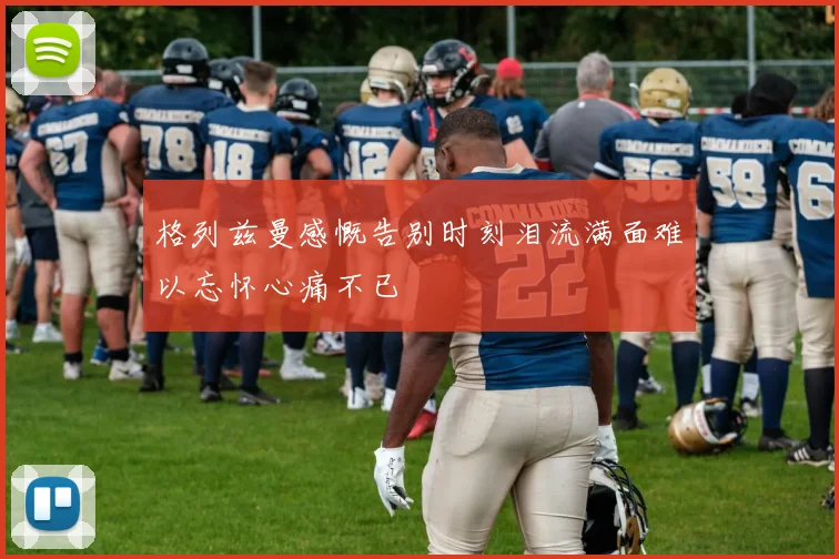 格列兹曼感慨告别时刻泪流满面难以忘怀心痛不已
