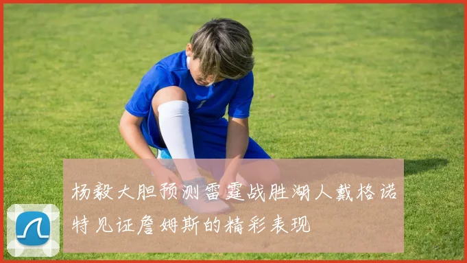杨毅大胆预测雷霆战胜湖人戴格诺特见证詹姆斯的精彩表现
