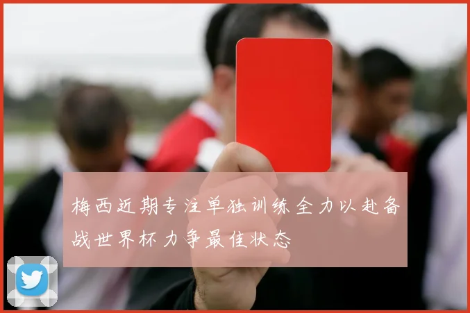 梅西近期专注单独训练全力以赴备战世界杯力争最佳状态