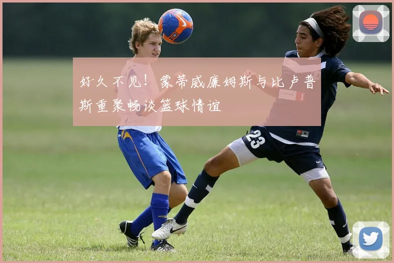 好久不见！蒙蒂威廉姆斯与比卢普斯重聚畅谈篮球情谊