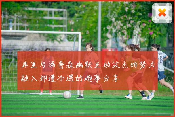库里与汤普森幽默互动波杰姆努力融入却遭冷遇的趣事分享
