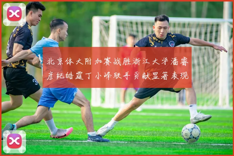 北京体大附加赛战胜浙江大学潘睿彦纪皓霆丁小峰联手贡献显著表现