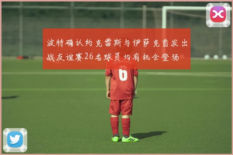 波特确认约克雷斯与伊萨克首发出战友谊赛26名球员均有机会登场