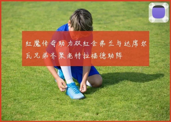 红魔传奇助力双红会弗兰与达席尔瓦兄弟齐聚老特拉福德助阵