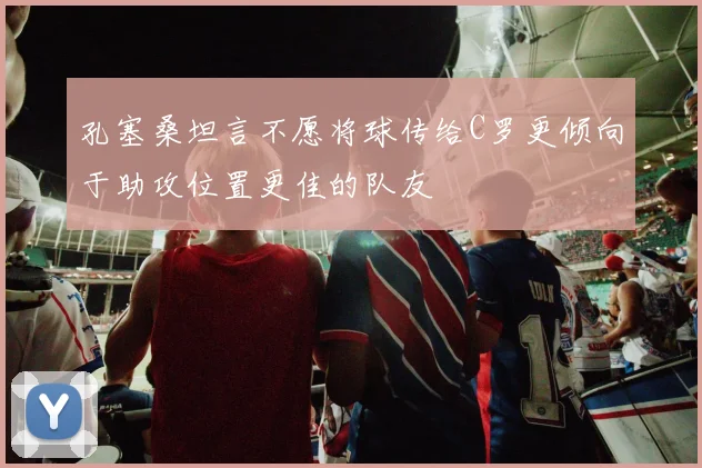 孔塞桑坦言不愿将球传给C罗更倾向于助攻位置更佳的队友