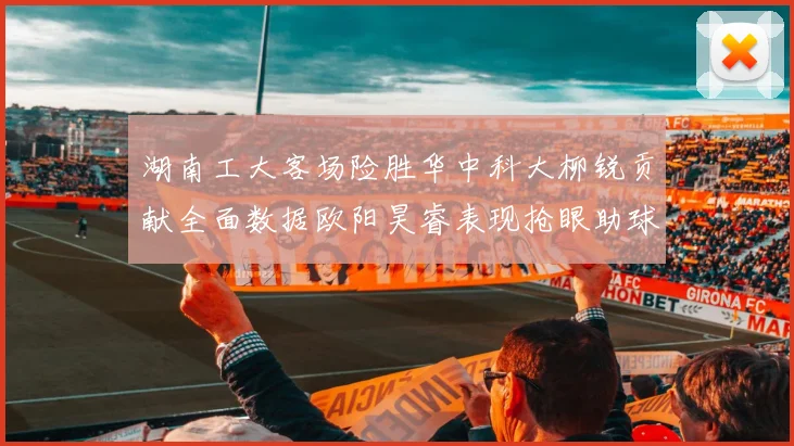 湖南工大客场险胜华中科大柳锐贡献全面数据欧阳昊睿表现抢眼助球队取胜