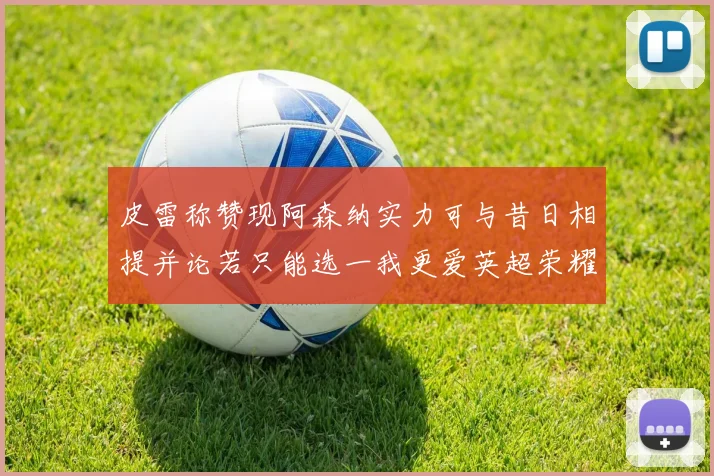 皮雷称赞现阿森纳实力可与昔日相提并论若只能选一我更爱英超荣耀