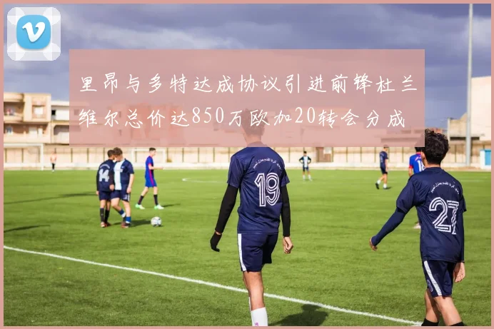 里昂与多特达成协议引进前锋杜兰维尔总价达850万欧加20转会分成