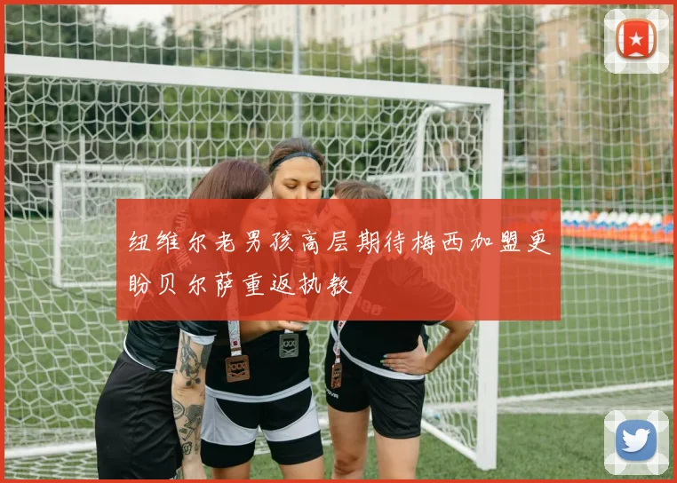 纽维尔老男孩高层期待梅西加盟更盼贝尔萨重返执教